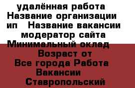 удалённая работа › Название организации ­ ип › Название вакансии ­ модератор сайта › Минимальный оклад ­ 39 500 › Возраст от ­ 18 - Все города Работа » Вакансии   . Ставропольский край